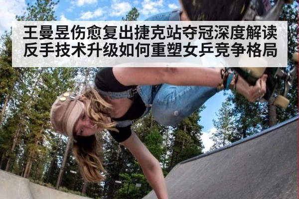 王曼昱伤愈复出捷克站夺冠深度解读反手技术升级如何重塑女乒竞争格局